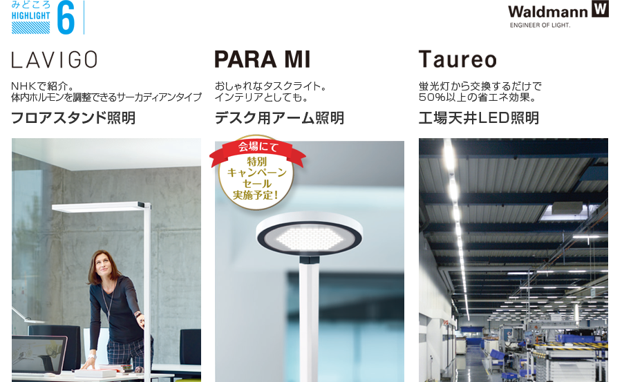 みどころ6　フロアスタンド照明 LAVIGO NHKで紹介。体内ホルモンを調整できるサーカディアンタイプ
デスク用アーム照明 PARA MI おしゃれなタスクライト。インテリアとしても。
工場天井LED照明 Taureo 蛍光灯から交換するだけで50％以上の省エネ効果。