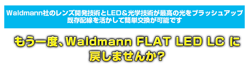 Waldmann社のレンズ開発技術とLED＆光学技術が最高の光をブラッシュアップ
既存配線を活かして簡単交換が可能です
もう一度、Waldmann FLAT LED LC に戻しませんか？
