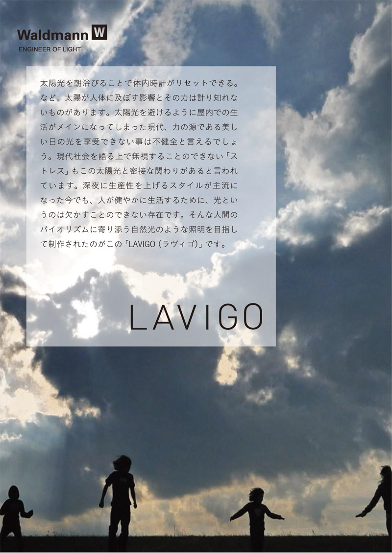 太陽光を浴びることで体内時計がリセットできる。など、太陽が人体に及ぼす影響とその力は計り知れないものがあります。太陽光を避けるように屋内での生活がメインになってしまった現代、力の源である美しい日の光を享受できない事は不健全と言えるでしょう。現代社会を語る上で無視することのできない「ストレス」もこの太陽光と密接な関わりがあると言われています。深夜に生産性を上げるスタイルが主流になった今でも、人が健やかに生活するために、光というのは欠かすことのできない存在です。そんな人間のバイオリズムに寄り添う自然光のような照明を目指して制作されたのがこの「LAVIGO（ラヴィゴ）」です。