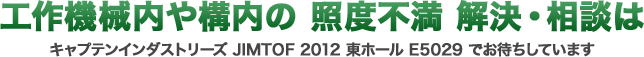 工作機械内や構内の 照度不満 解決・相談はキャプテンインダストリーズJIMTOF 2012 東ホール E5029 でお待ちしています