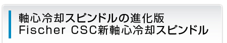 軸心冷却スピンドルの進化版 Fischer CSC新軸心冷却スピンドル