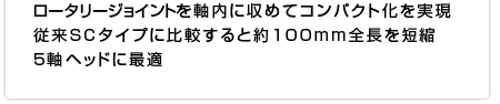 ロータリージョイントを軸内に収めてコンパクト化を実現 従来SCタイプに比較すると約100mm全長を短縮 5軸ヘッドに最適