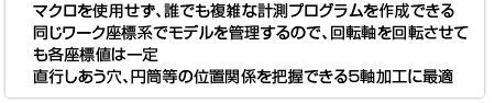 マクロを使用せず、誰でも複雑な計測プログラムを作成できる 同じワーク座標系でモデルを管理するので、回転軸を回転させても各座標値は一定 直行しあう穴、円筒等の位置関係を把握できる5軸加工に最適