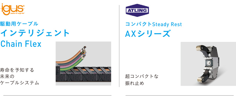 igus 駆動用ケーブル インテリジェント Chain Flex 寿命を予知する未来のケーブルシステム
ATLING コンパクトSteady Rest AXシリーズ 超コンパクトな振れ止め