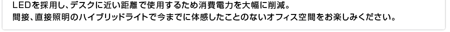 LEDを採用し、デスクに近い距離で使用するため消費電力を大幅に削減。
間接、直接照明のハイブリッドライトで今までに体感したことのないオフィス空間をお楽しみください。