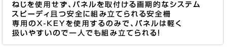 ねじを使用せず、パネルを取付ける画期的なシステム スピーディ且つ安全に組み立てられる安全柵専用のX-KEYを使用するのみで、パネルは軽く扱いやすいので一人でも組み立てられる！