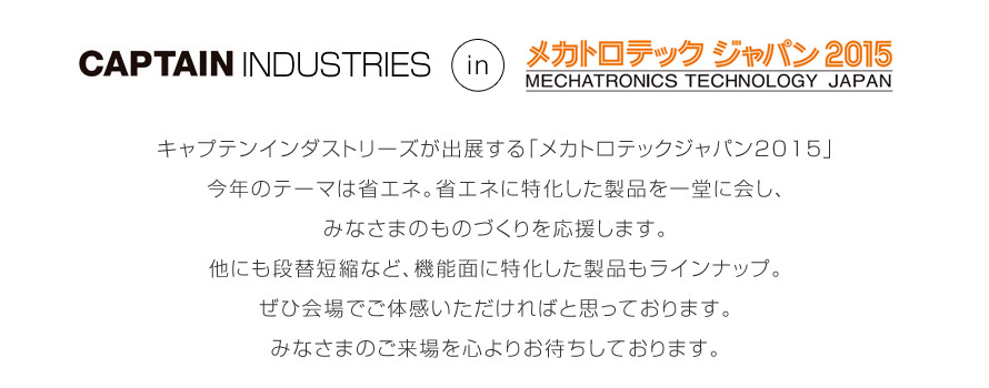 キャプテンインダストリーズが出展する「メカトロテックジャパン2015」
今年のテーマは省エネ。省エネに特化した製品を一堂に会し、
みなさまのものづくりを応援します。
他にも段替短縮など、機能面に特化した製品もラインナップ。
ぜひ会場でご体感いただければと思っております。
みなさまのご来場を心よりお待ちしております。