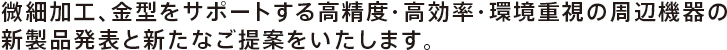 微細加工、金型をサポートする高精度・高効率・環境重視の周辺機器の新製品発表と新たなご提案をいたします。