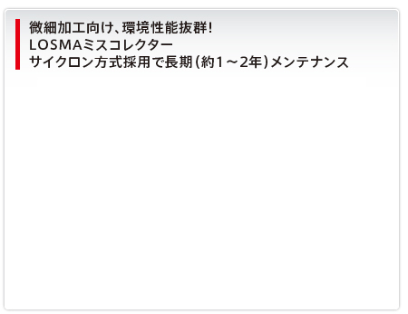 微細加工向け、環境性能抜群！LOSMAミスコレクターサイクロン方式採用で長期（約1～2年）メンテナンス