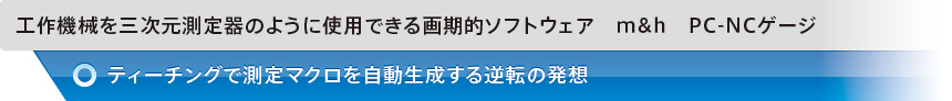 工作機械を三次元測定器のように使用できる画期的ソフトウェア　m&h　PC-NCゲージ　ティーチングで測定マクロを自動生成する逆転の発想