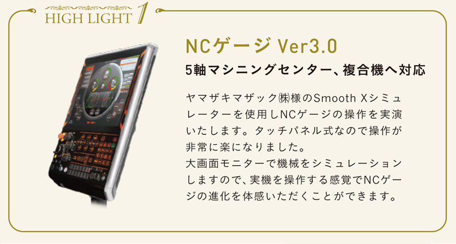 みどころ1　NCゲージ Ver3.0 5軸マシニングセンター、複合機へ対応 ヤマザキマザック㈱様のSmooth Xシミュ
レーターを使用しNCゲージの操作を実演いたします。タッチパネル式なので操作が非常に楽になりました。大画面モニターで機械をシミュレーションしますので、実機を操作する感覚でNCゲージの進化を体感いただくことができます。