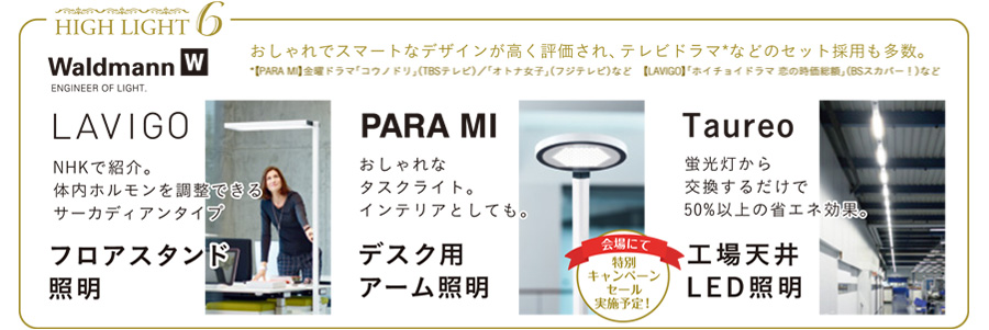 みどころ6　Waldmann フロアスタンド照明 LAVIGO NHKで紹介。体内ホルモンを調整できるサーカディアンタイプ
デスク用アーム照明 PARA MI おしゃれなタスクライト。インテリアとしても。 会場にて特別キャンペーンセール実施予定！
工場天井LED照明 Taureo 蛍光灯から交換するだけで50％以上の省エネ効果。