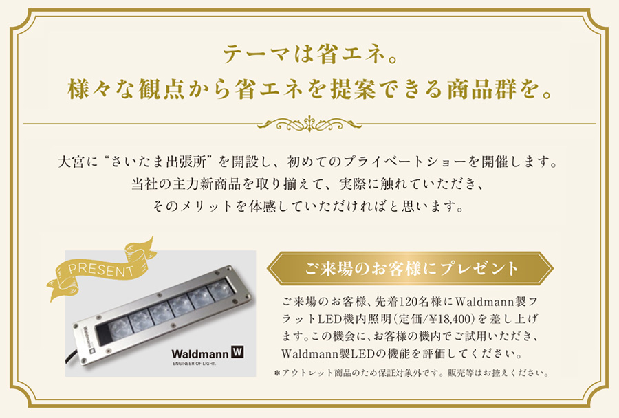 「キャプテンインダストリーズ プライベートショー」
テーマは省エネ。様々な観点から省エネを提案できる商品群を。
大宮に“さいたま出張所”を開設し、初めてのプライベートショーを開催します。
当社の主力新商品を取り揃えて、実際に触れていただき、そのメリットを体感していただければと思います。
ご来場のお客様にプレゼント
ご来場のお客様、先着120名様にWaldmann製フラットLED機内照明（定価/¥18,400）を差し上げます。この機会に、お客様の機内でご試用いただき、Waldmann製LEDの機能を評価してください。
アウトレット商品のため保証対象外です。販売等はお控えください。