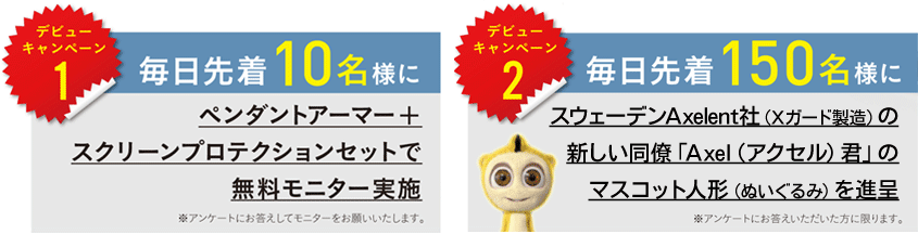 デビューキャンペーン1
毎日先着10名様にペンダントアーマー＋スクリーンプロテクションセットで無料モニター実施
※アンケートにお答えしてモニターをお願いいたします。
デビューキャンペーン2
毎日先着150名様にスウェーデンAxelent社（Xガード製造）のかわいいマスコット人形（ぬいぐるみ）を進呈
※アンケートにお答えいただいた方に限ります。