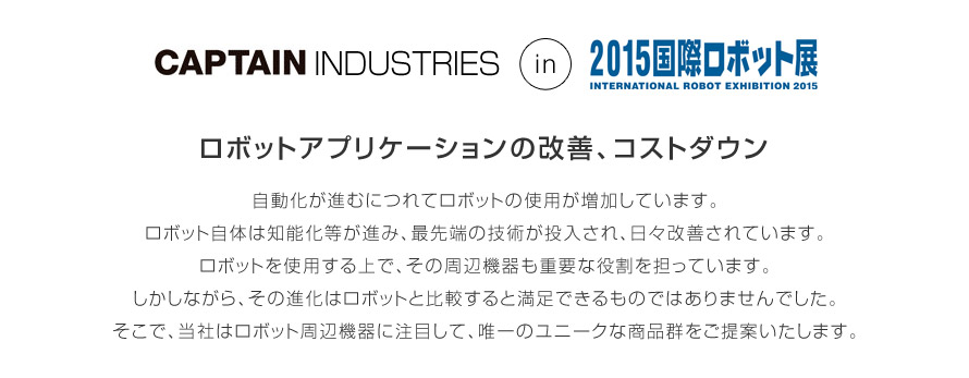 キャプテンインダストリーズが出展する「2015国際ロボット展」
テーマ│ロボットアプリケーションの改善、コストダウン
自動化が進むにつれてロボットの使用が増加しています。
ロボット自体は知能化等が進み、最先端の技術が投入され、日々改善されています。
ロボットを使用する上で、その周辺機器も重要な役割を担っています。
しかしながら、その進化はロボットと比較すると満足できるものではありませんでした。
そこで、当社はロボット周辺機器に注目して、唯一のユニークな商品群をご提案いたします。