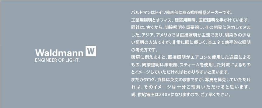 バルドマンはドイツ南西部にある照明機器メーカーです。
工業用照明とオフィス、建築用照明、医療照明を手がけています。
同社は、古くから、間接照明を重要視し、その開発に注力してきました。アジア、アメリカでは直接照明が主流であり、馴染みの少ない照明の方法ですが、非常に眼に優しく、省エネで効率的な照明の考え方です。
暖房に例えますと、直接照明がエアコンを使用した送風による
もの、間接照明は床暖房、スティームを使用した対流によるもの
とイメージしていただければわかりやすいと思います。
まだカタログ、資料は英文のままですが、写真を拝見していただければ、そのイメージは十分ご理解いただけると思います。
尚、供給電圧は230Vになりますので、ご了承ください。
