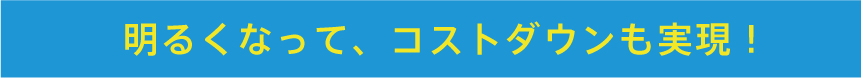 明るくなって、コストダウンも実現！