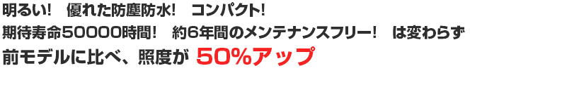 明るい！　優れた防塵防水！　コンパクト！
期待寿命50000時間！　約6年間のメンテナンスフリー！　は変わらず
前モデルに比べ、照度が　50％アップ