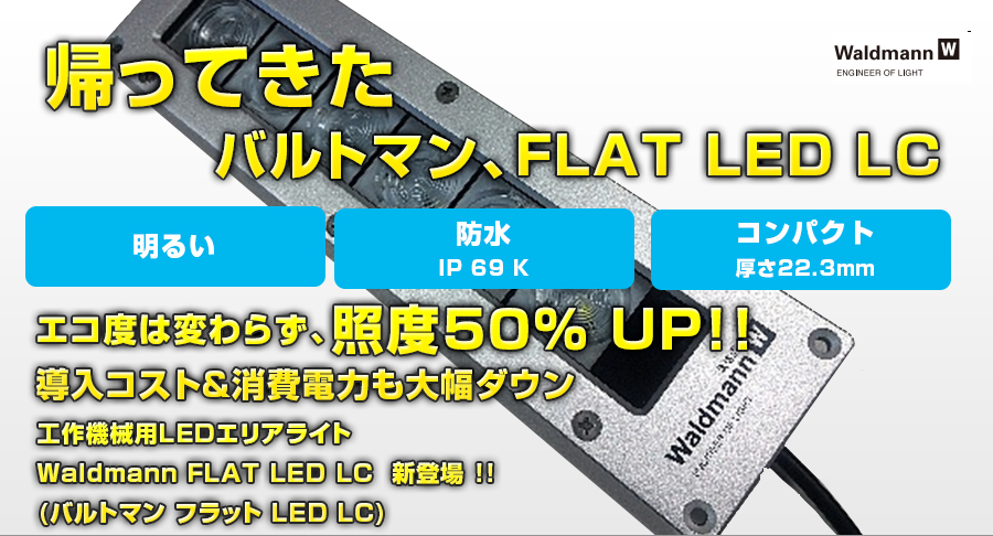 帰ってきたバルトマン、FLAT LED LC
エコ度は変わらず、照度50％ UP!!
導入コスト&消費電力も大幅ダウン
工作機械用LEDエリアライト
Waldmann FLAT LED LC  新登場 !!
(バルトマン フラット LED LC)
